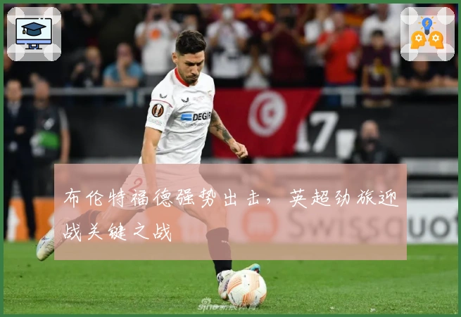 布伦特福德强势出击，英超劲旅迎战关键之战