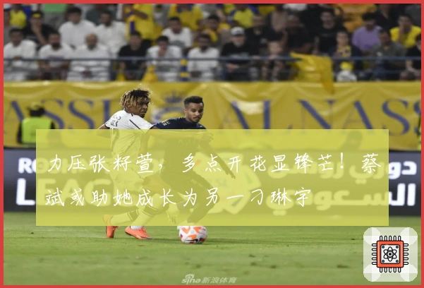 力压张籽萱，多点开花显锋芒！蔡斌或助她成长为另一刁琳宇