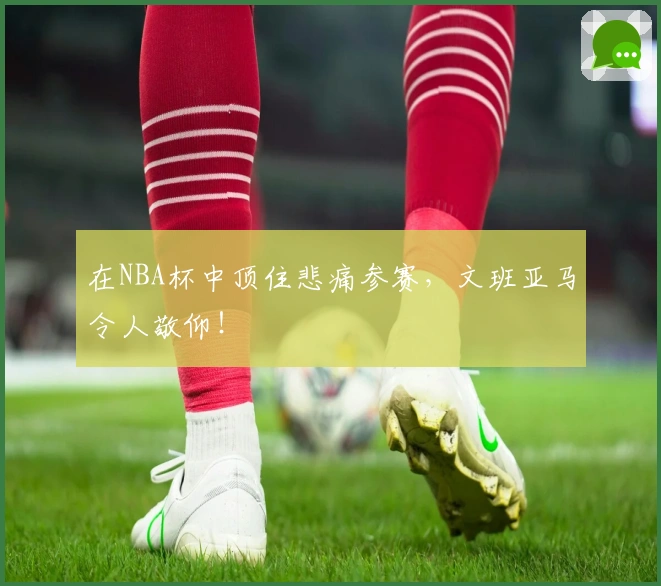 在NBA杯中顶住悲痛参赛，文班亚马令人敬仰！