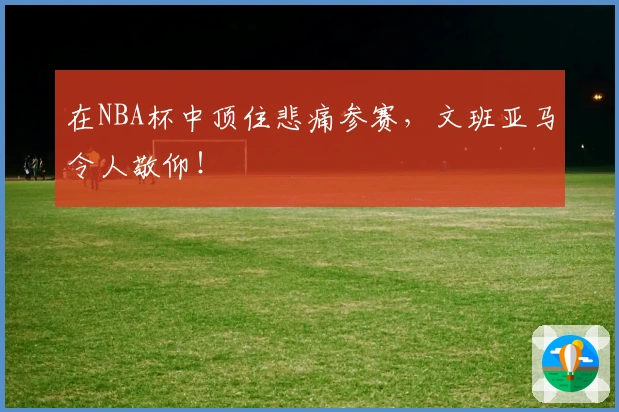 在NBA杯中顶住悲痛参赛，文班亚马令人敬仰！
