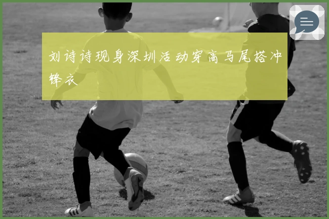 刘诗诗现身深圳活动穿高马尾搭冲锋衣