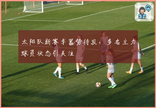 太阳队新赛季蓄势待发，多名主力球员状态引关注
