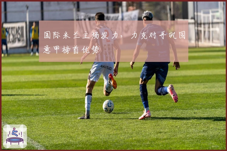 国际米兰主场发力，力克对手巩固意甲榜首优势