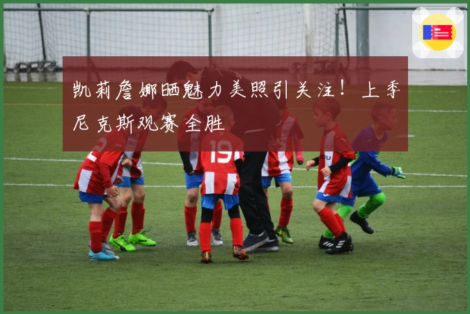 凯莉詹娜晒魅力美照引关注!上季尼克斯观赛全胜