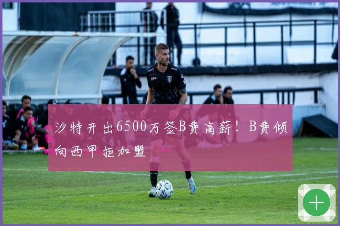 沙特开出6500万签B费高薪！B费倾向西甲拒加盟
