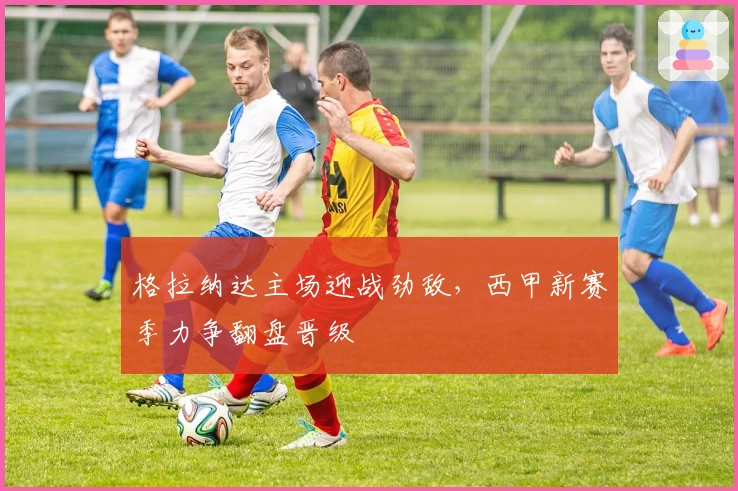 格拉纳达主场迎战劲敌，西甲新赛季力争翻盘晋级