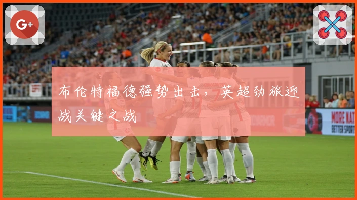 布伦特福德强势出击，英超劲旅迎战关键之战