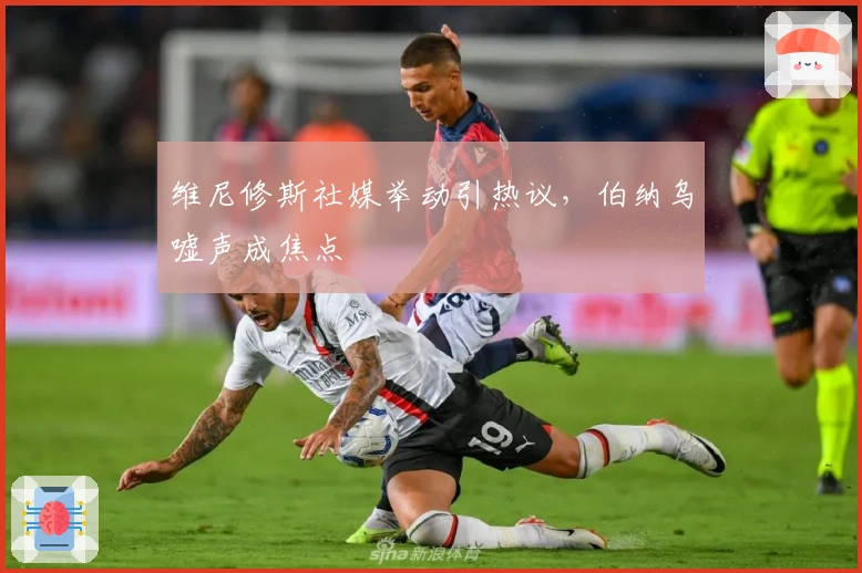 维尼修斯社媒举动引热议，伯纳乌嘘声成焦点