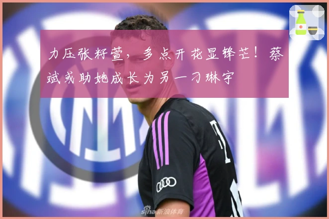 力压张籽萱，多点开花显锋芒！蔡斌或助她成长为另一刁琳宇